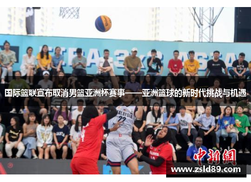 国际篮联宣布取消男篮亚洲杯赛事——亚洲篮球的新时代挑战与机遇