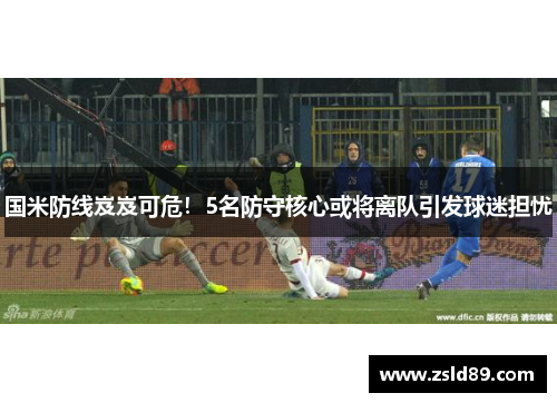 国米防线岌岌可危！5名防守核心或将离队引发球迷担忧