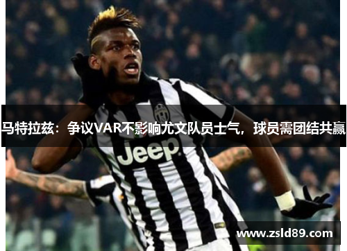 马特拉兹：争议VAR不影响尤文队员士气，球员需团结共赢
