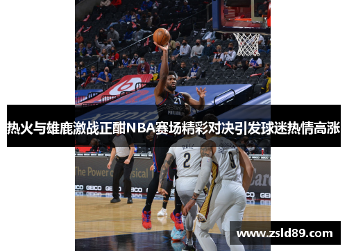热火与雄鹿激战正酣NBA赛场精彩对决引发球迷热情高涨