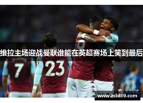 维拉主场迎战曼联谁能在英超赛场上笑到最后