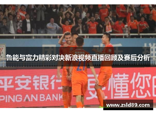 鲁能与富力精彩对决新浪视频直播回顾及赛后分析